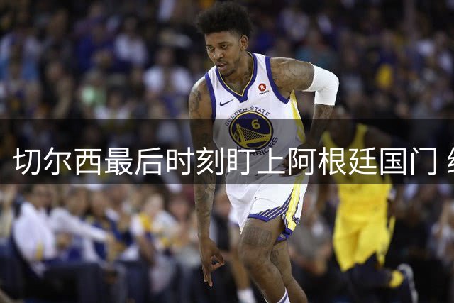 切尔西最后时刻盯上阿根廷国门 维拉新援或促转会