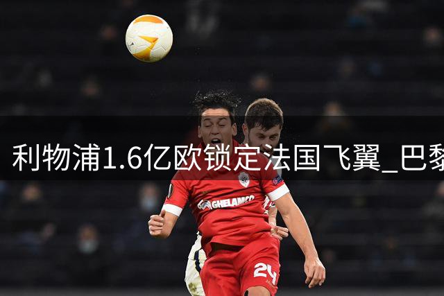利物浦1.6亿欧锁定法国飞翼 巴黎忍痛割爱开启豪门竞购战