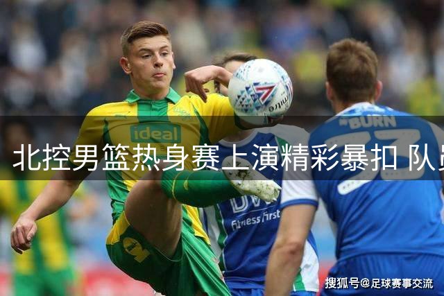 北控男篮热身赛上演精彩暴扣 队员状态火热备战新赛季