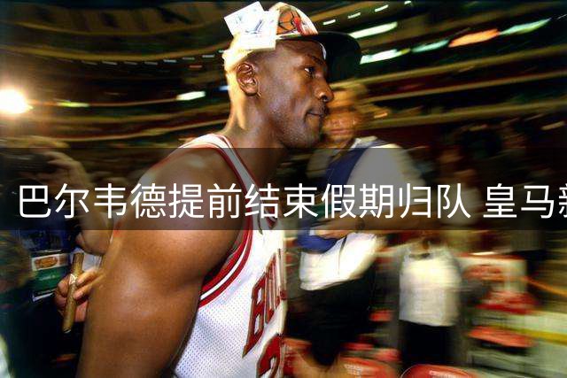 巴尔韦德提前结束假期归队 皇马新队长领衔穆帅首训