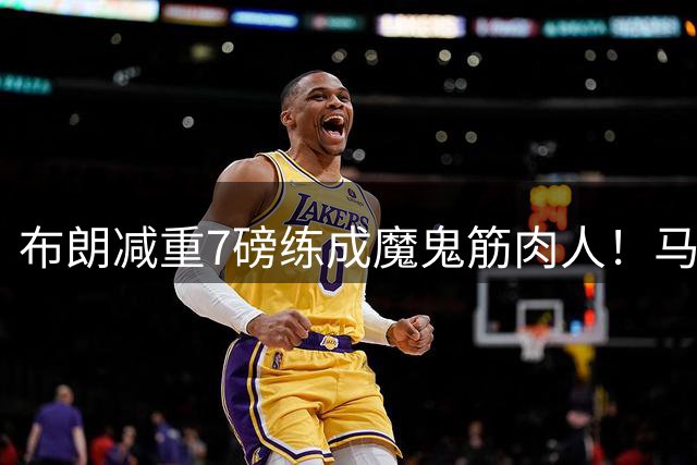 布朗减重7磅练成魔鬼筋肉人！马克西透露他健身最勤 鲨鱼：被大大低估