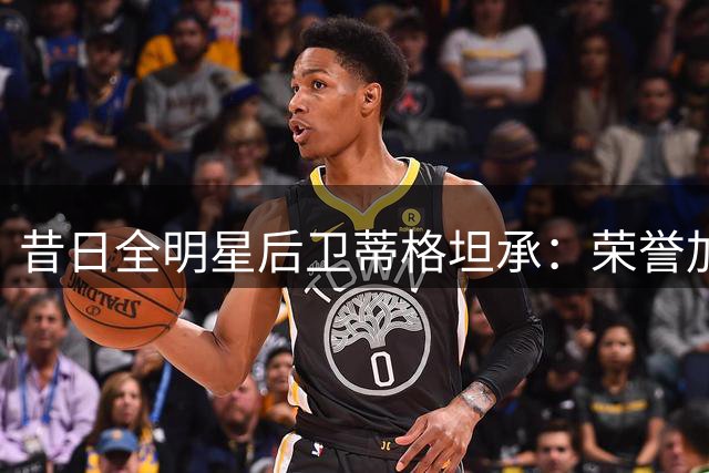 昔日全明星后卫蒂格坦承：荣誉加身后失去对篮球的热爱