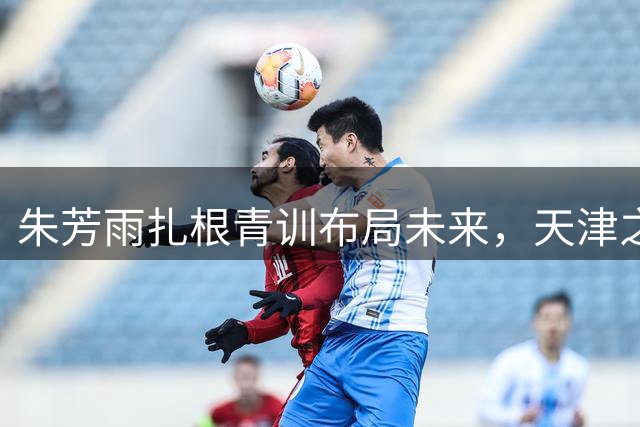 朱芳雨扎根青训布局未来，天津之行揭秘宏远总经理的长远规划