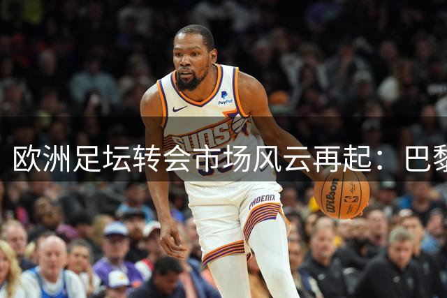 欧洲足坛转会市场风云再起：巴黎闪电签迪涅 皇马切尔西中场博弈