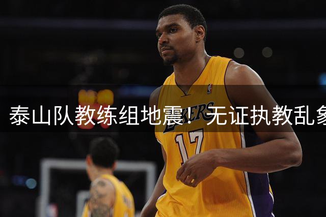 泰山队教练组地震！无证执教乱象终结 唐田临危受命救火