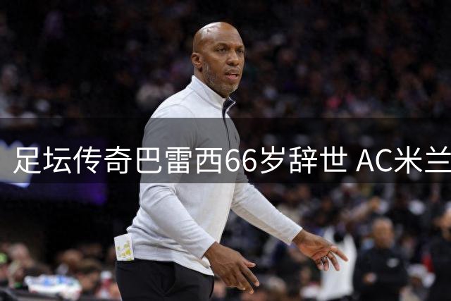 足坛传奇巴雷西66岁辞世 AC米兰永恒6号铸就防守艺术丰碑