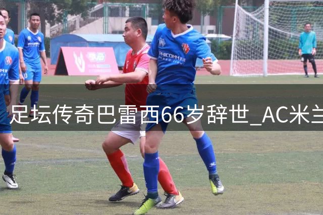 足坛传奇巴雷西66岁辞世 AC米兰永恒6号铸就防守艺术丰碑