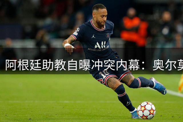 阿根廷助教自曝冲突内幕：奥尔莫挑衅言论引发世界杯决赛后肢体冲突