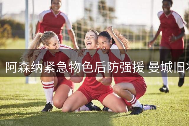 阿森纳紧急物色后防强援 曼城旧将斯通斯成头号目标