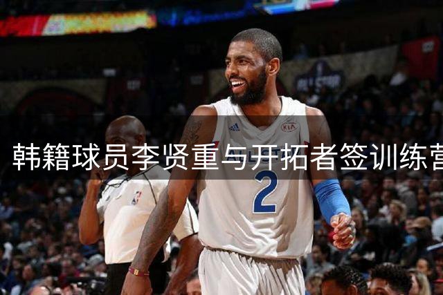 韩籍球员李贤重与开拓者签训练营合同 新赛季或将加盟混音队