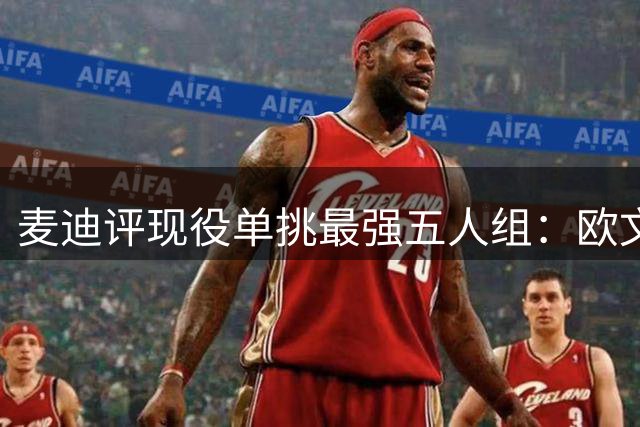 麦迪评现役单挑最强五人组：欧文领衔 东契奇亚历山大入选