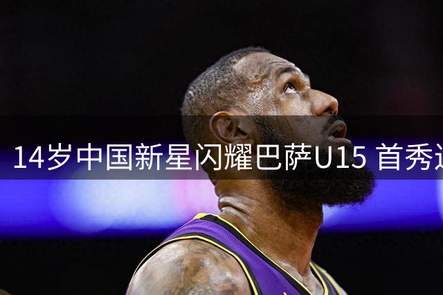 14岁中国新星闪耀巴萨U15 首秀连破两城惊艳亮相