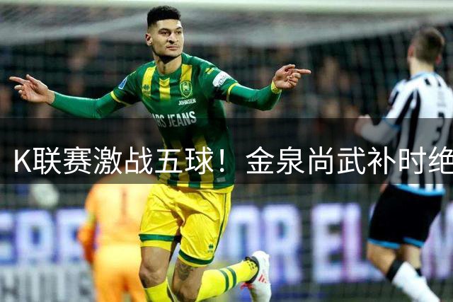 K联赛激战五球！金泉尚武补时绝杀终结大田市民连胜梦