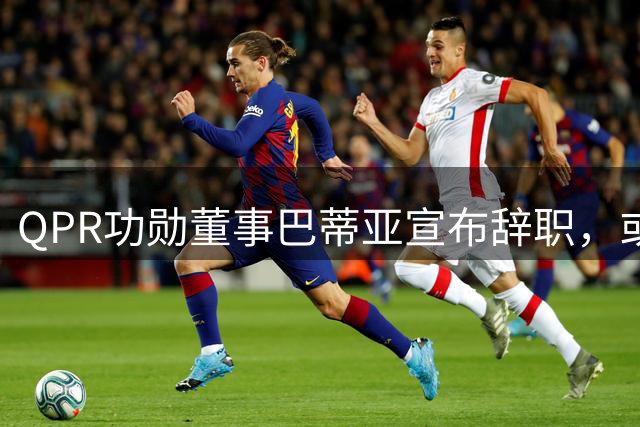 QPR功勋董事巴蒂亚宣布辞职，或将加盟利物浦开启新篇章
