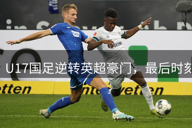 U17国足逆转英超豪门，最后时刻绝杀引发热议